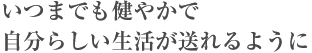 いつまでも健やかで自分らしい生活が送れるように いつまでも健やかで自分らしい生活が送れるように