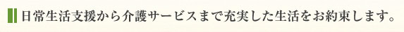 日常生活支援から介護サービスまで充実した生活をお約束します。